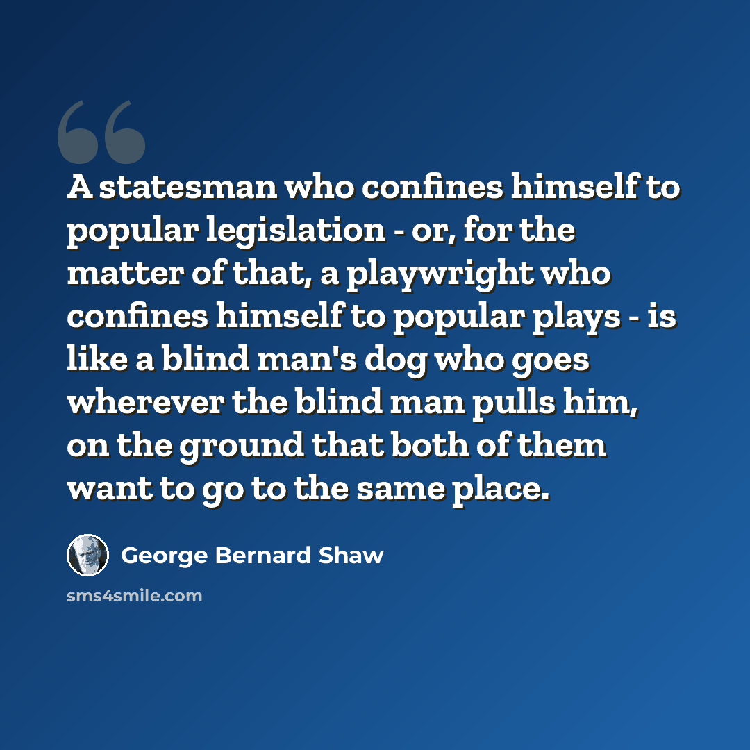 “A statesman who confines himself to popular legislation - or, for the matter of that, a playwright who confines himself to popular plays - is like a blind man's dog who goes wherever the blind man pulls him, on the ground that both of them want to go to the same place.” quote by George Bernard Shaw