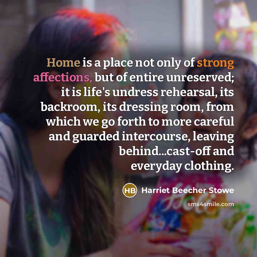 “Home is a place not only of strong affections, but of entire unreserved; it is life's undress rehearsal, its backroom, its dressing room, from which we go forth to more careful and guarded intercourse, leaving behind...cast-off and everyday clothing.” quote by Harriet Beecher Stowe
