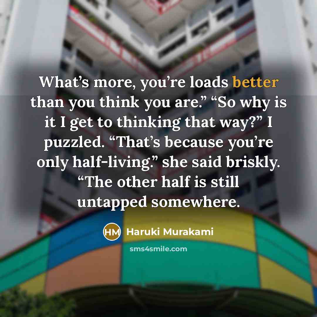 “What’s more, you’re loads better than you think you are.” “So why is it I get to thinking that way?” I puzzled. “That’s because you’re only half-living.” she said briskly. “The other half is still untapped somewhere.” quote by Haruki Murakami