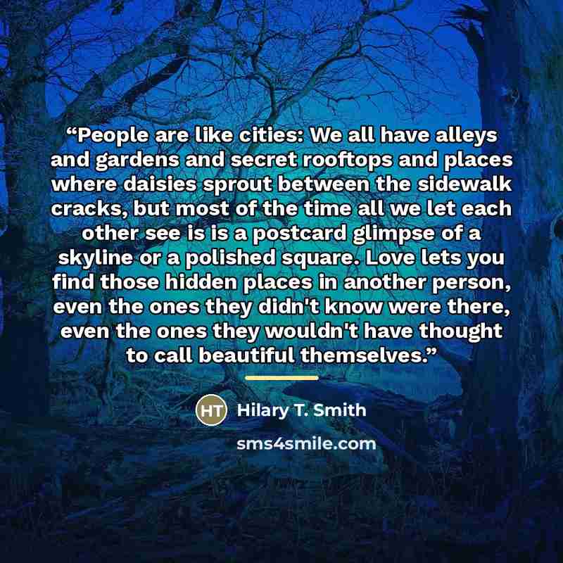 “People are like cities: We all have alleys and gardens and secret rooftops and places where daisies sprout between the sidewalk cracks, but most of the time all we let each other see is is a postcard glimpse of a skyline or a polished square. Love lets you find those hidden places in another…” quote by Hilary T. Smith