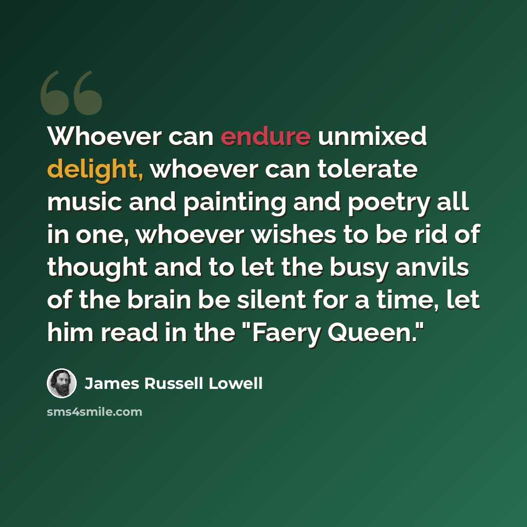 “Whoever can endure unmixed delight, whoever can tolerate music and painting and poetry all in one, whoever wishes to be rid of thought and to let the busy anvils of the brain be silent for a time, let him read in the "Faery Queen."” quote by James Russell Lowell