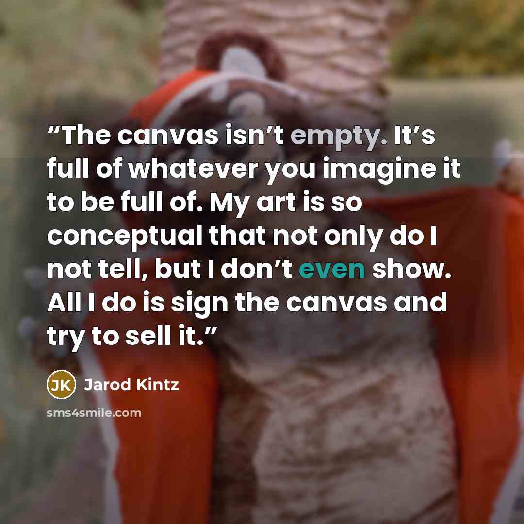“The canvas isn’t empty. It’s full of whatever you imagine it to be full of. My art is so conceptual that not only do I not tell, but I don’t even show. All I do is sign the canvas and try to sell it.” quote by Jarod Kintz