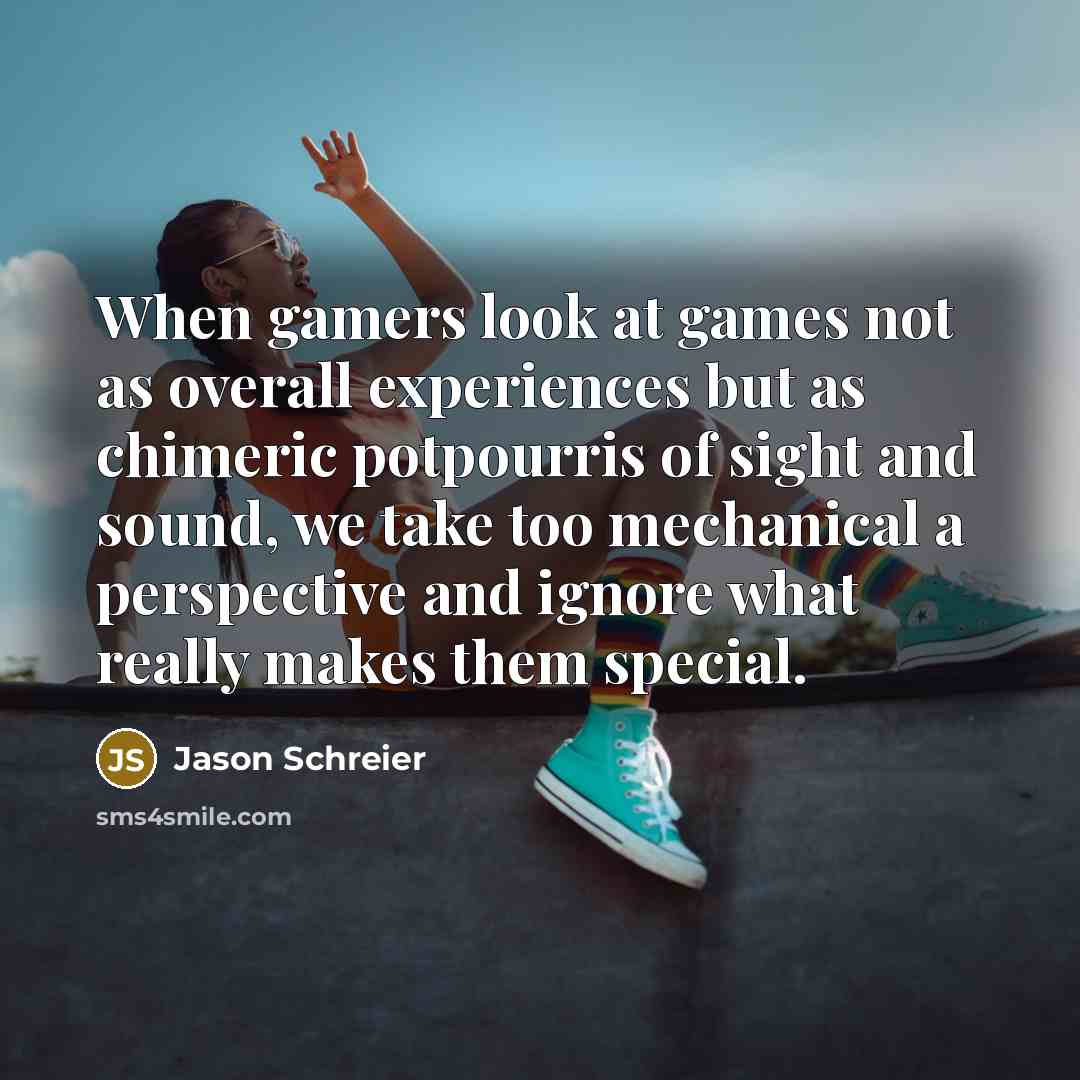 “When gamers look at games not as overall experiences but as chimeric potpourris of sight and sound, we take too mechanical a perspective and ignore what really makes them special.” quote by Jason Schreier