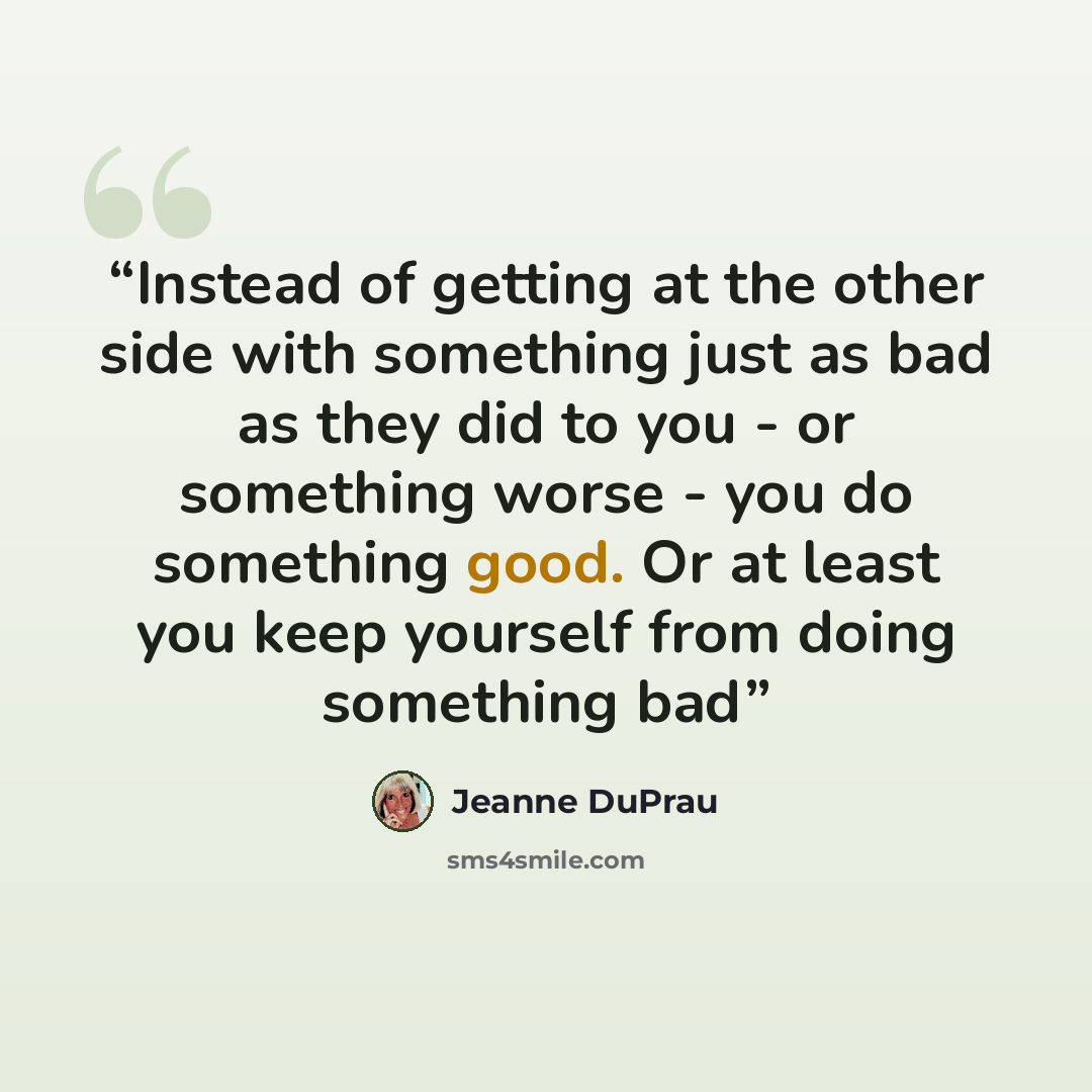 “Instead of getting at the other side with something just as bad as they did to you - or something worse - you do something good. Or at least you keep yourself from doing something bad” quote by Jeanne Duprau
