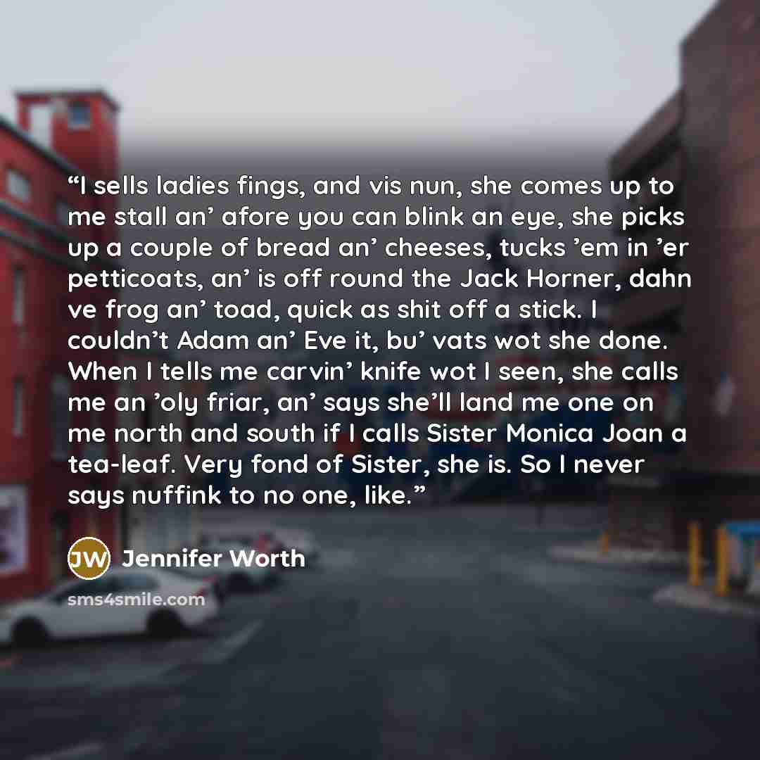 “I sells ladies fings, and vis nun, she comes up to me stall an’ afore you can blink an eye, she picks up a couple of bread an’ cheeses, tucks ’em in ’er petticoats, an’ is off round the Jack Horner, dahn ve frog an’ toad, quick as shit off a stick. I couldn’t Adam an’ Eve it, bu’ vats wot she…” quote by Jennifer Worth