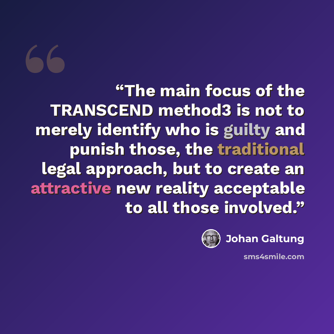 “The main focus of the TRANSCEND method3 is not to merely identify who is guilty and punish those, the traditional legal approach, but to create an attractive new reality acceptable to all those involved.” quote by Johan Galtung