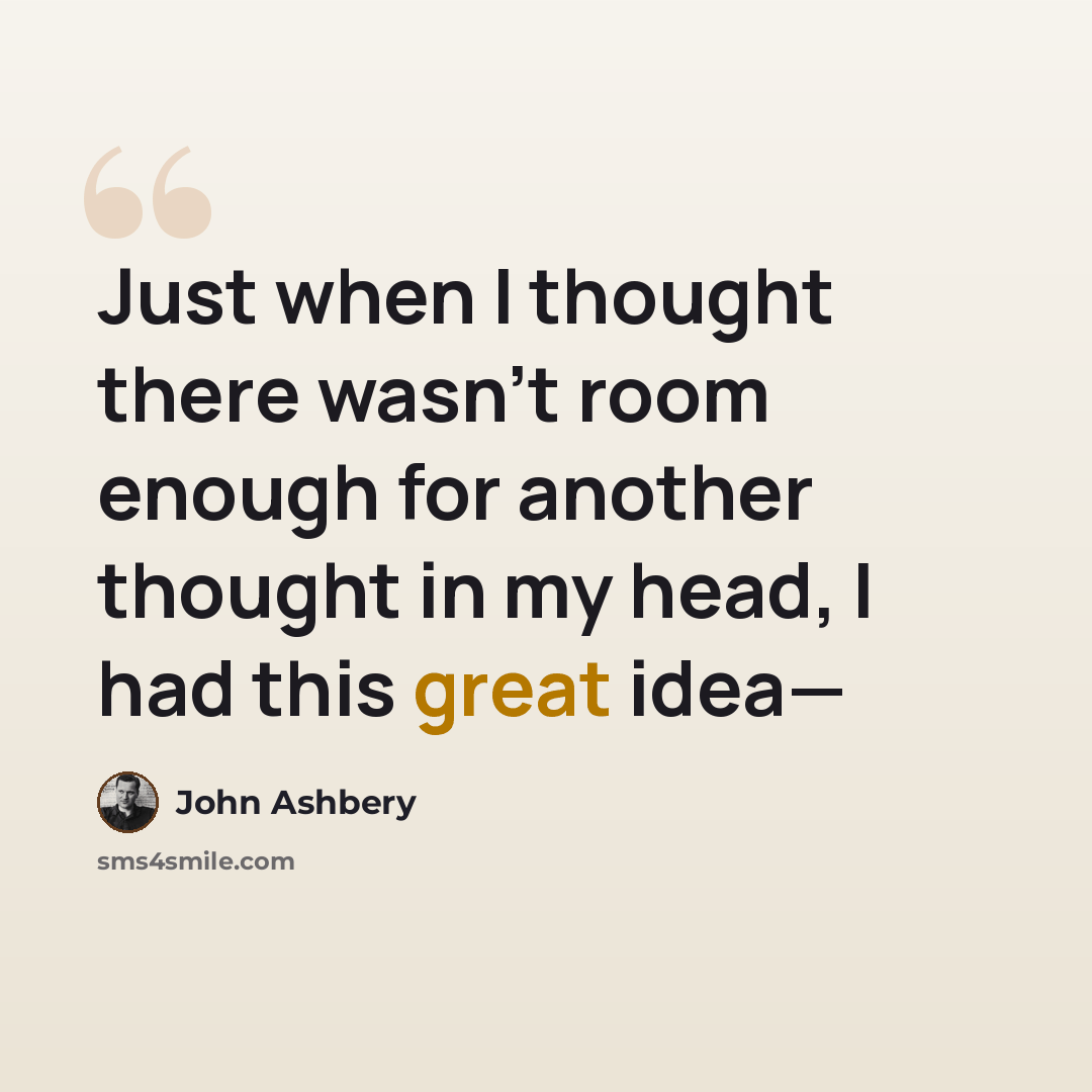 “Just when I thought there wasn't room enough for another thought in my head, I had this great idea—” quote by John Ashbery