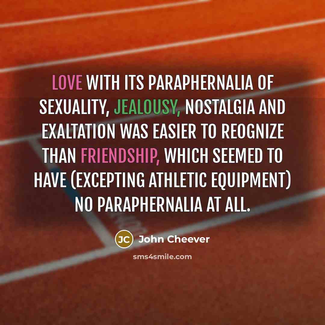 “Love with its paraphernalia of sexuality, jealousy, nostalgia and exaltation was easier to reognize than friendship, which seemed to have (excepting athletic equipment) no paraphernalia at all.” quote by John Cheever