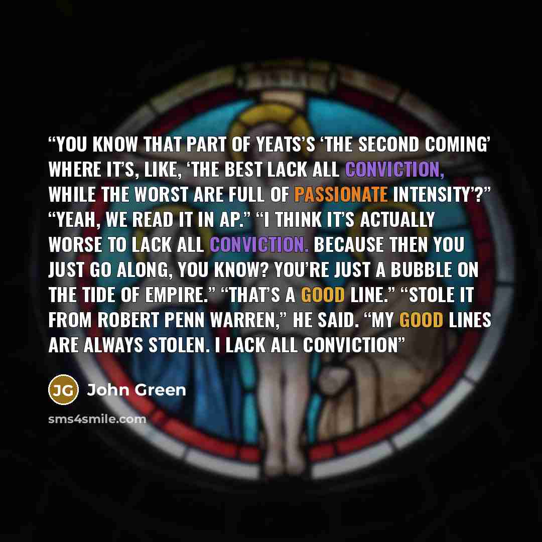 “You know that part of Yeats’s ‘The Second Coming’ where it’s, like, ‘The best lack all conviction, while the worst are full of passionate intensity’?” “Yeah, we read it in AP.” “I think it’s actually worse to lack all conviction. Because then you just go along, you know? You’re just a bubble on…” quote by John Green