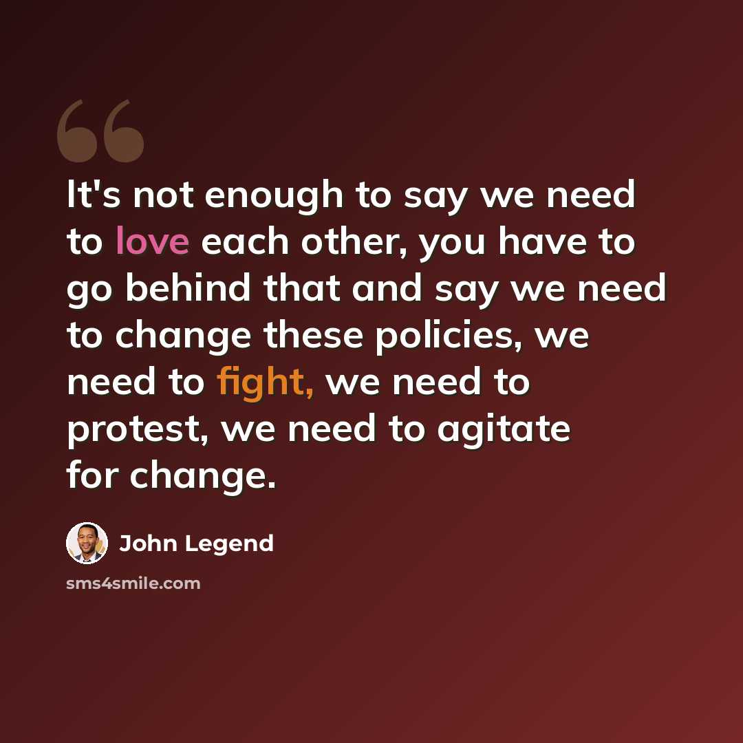 “It's not enough to say we need to love each other, you have to go behind that and say we need to change these policies, we need to fight, we need to protest, we need to agitate for change.” quote by John Legend
