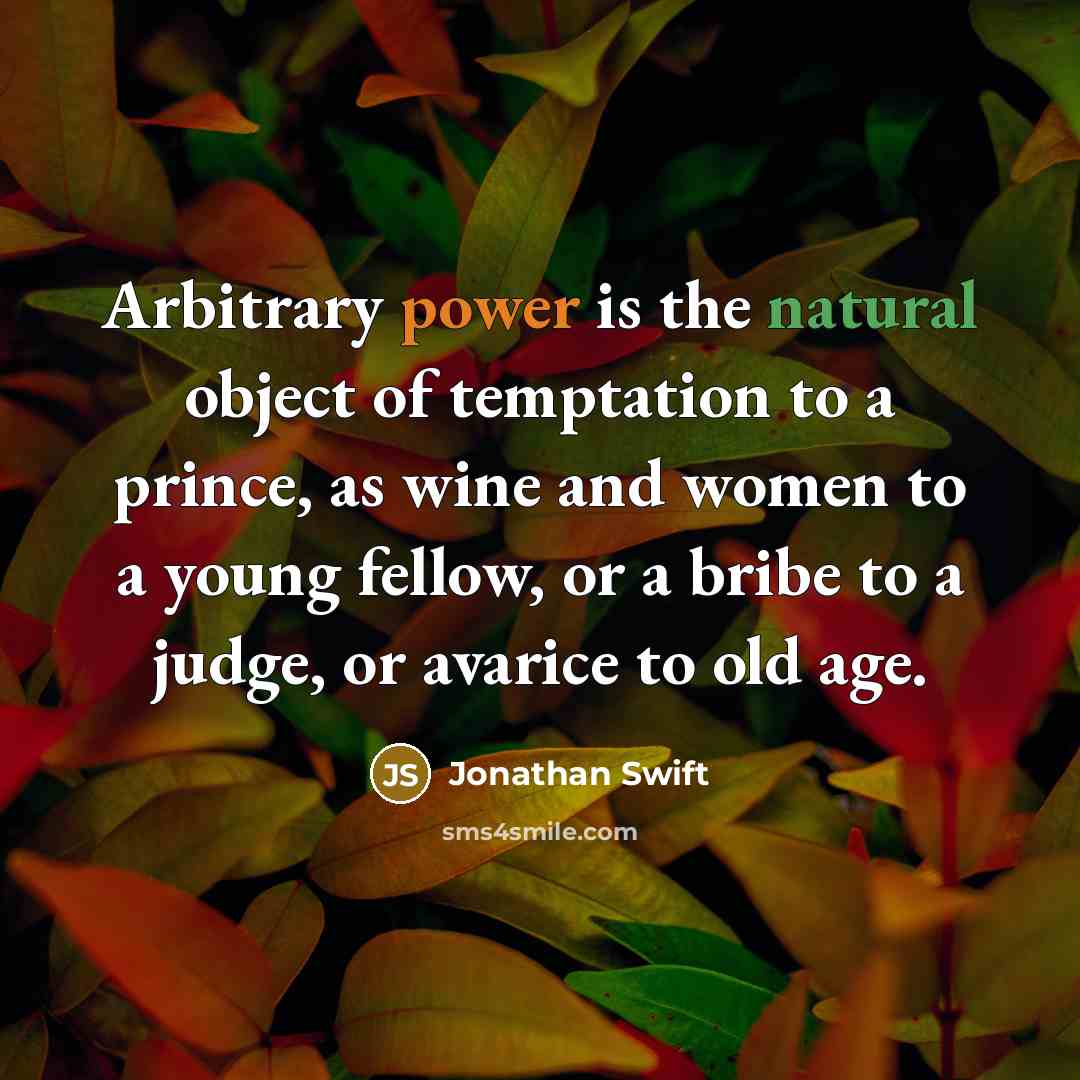 “Arbitrary power is the natural object of temptation to a prince, as wine and women to a young fellow, or a bribe to a judge, or avarice to old age.” quote by Jonathan Swift