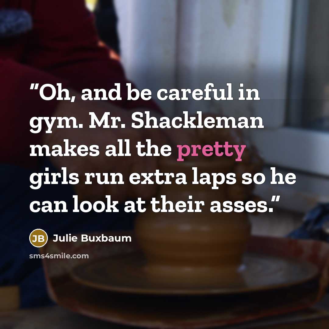 “Oh, and be careful in gym. Mr. Shackleman makes all the pretty girls run extra laps so he can look at their asses.” quote by Julie Buxbaum