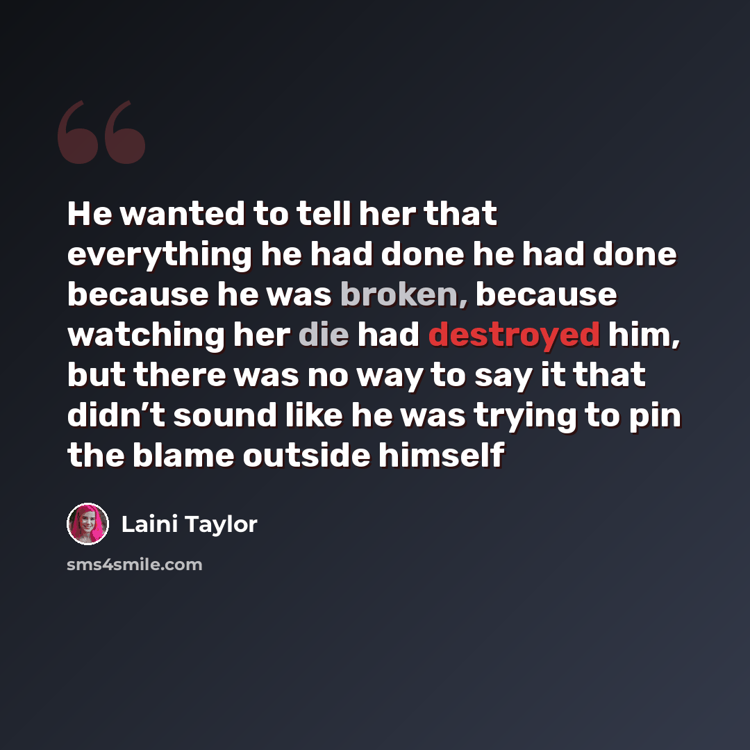 “He wanted to tell her that everything he had done he had done because he was broken, because watching her die had destroyed him, but there was no way to say it that didn’t sound like he was trying to pin the blame outside himself” quote by Laini Taylor