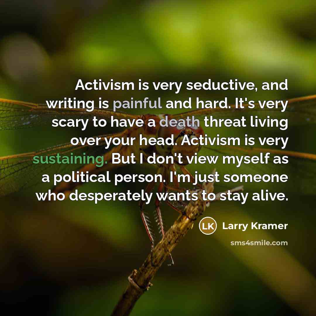 “Activism is very seductive, and writing is painful and hard. It's very scary to have a death threat living over your head. Activism is very sustaining. But I don't view myself as a political person. I'm just someone who desperately wants to stay alive.” quote by Larry Kramer