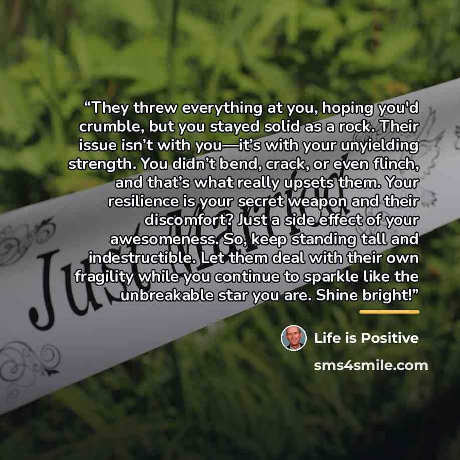 “They threw everything at you, hoping you'd crumble, but you stayed solid as a rock. Their issue isn’t with you—it’s with your unyielding strength. You didn’t bend, crack, or even flinch, and that’s what really upsets them. Your resilience is your secret weapon and their discomfort? Just a side…” quote by Life is Positive