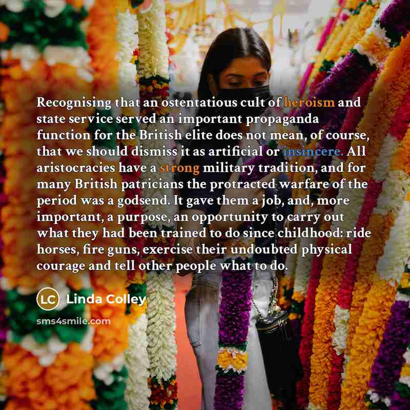 “Recognising that an ostentatious cult of heroism and state service served an important propaganda function for the British elite does not mean, of course, that we should dismiss it as artificial or insincere. All aristocracies have a strong military tradition, and for many British patricians the…” quote by Linda Colley