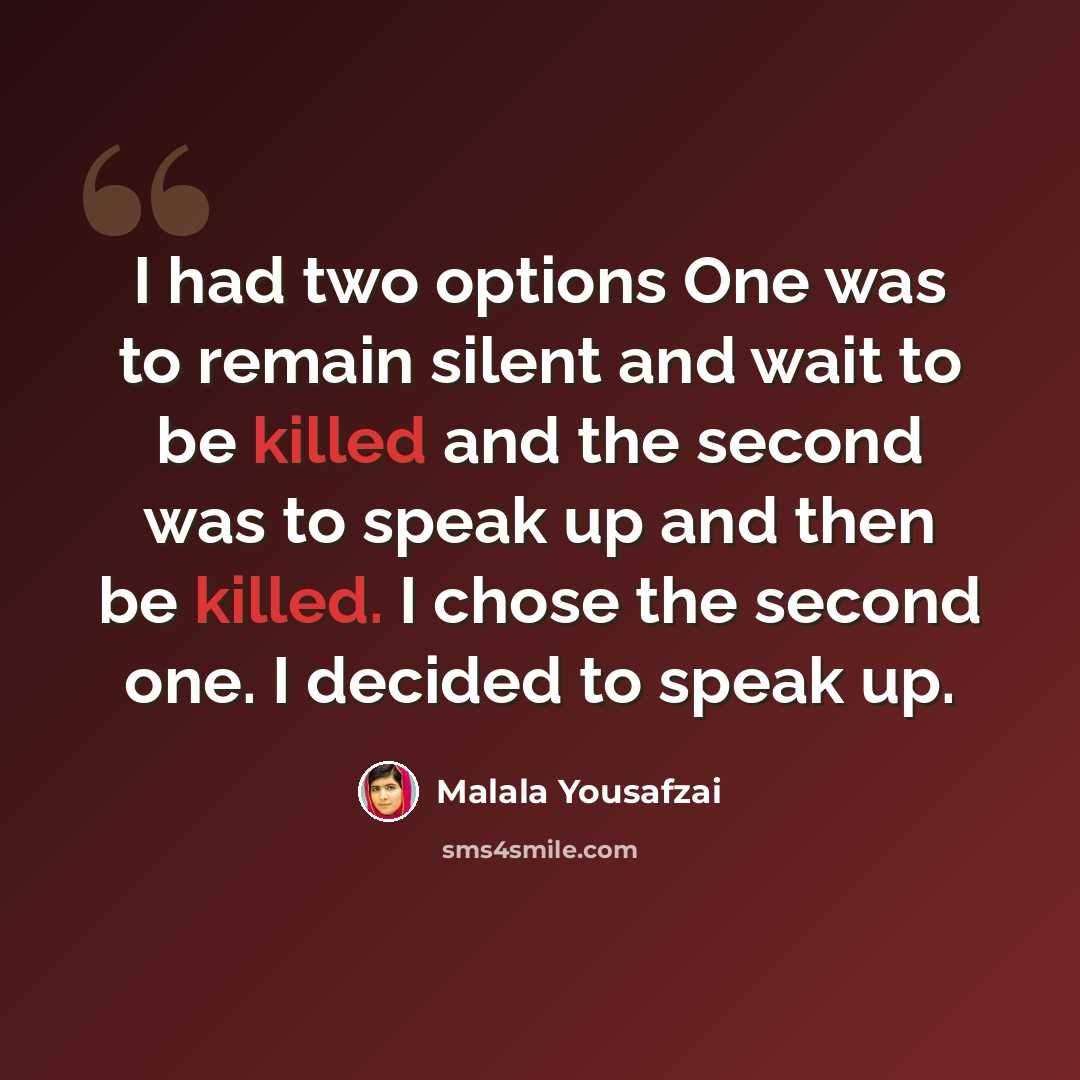 “I had two options One was to remain silent and wait to be killed and the second was to speak up and then be killed. I chose the second one. I decided to speak up.” quote by Malala Yousafzai