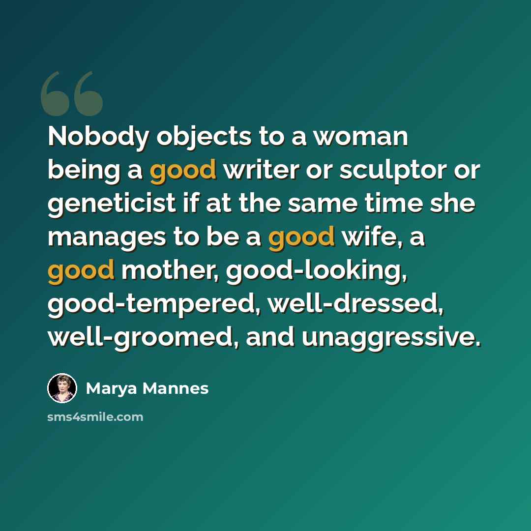 “Nobody objects to a woman being a good writer or sculptor or geneticist if at the same time she manages to be a good wife, a good mother, good-looking, good-tempered, well-dressed, well-groomed, and unaggressive.” quote by Marya Mannes