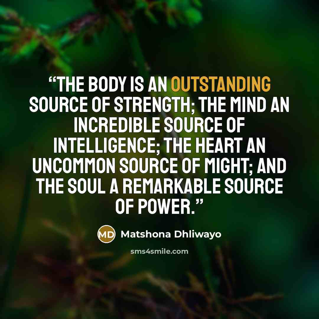 “The body is an outstanding source of strength; the mind an incredible source of intelligence; the heart an uncommon source of might; and the soul a remarkable source of power.” quote by Matshona Dhliwayo