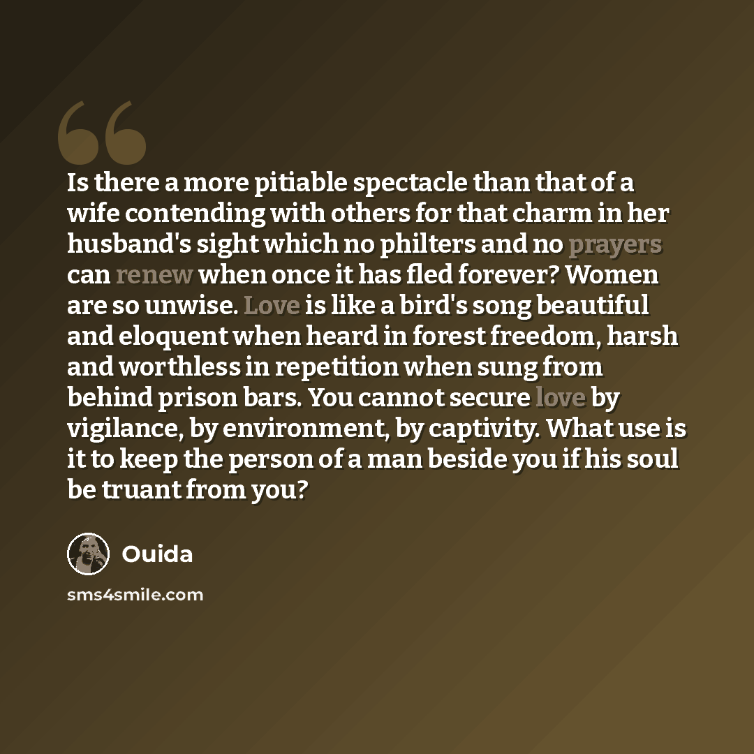 “Is there a more pitiable spectacle than that of a wife contending with others for that charm in her husband's sight which no philters and no prayers can renew when once it has fled forever? Women are so unwise. Love is like a bird's song beautiful and eloquent when heard in forest freedom, harsh…” quote by Ouida