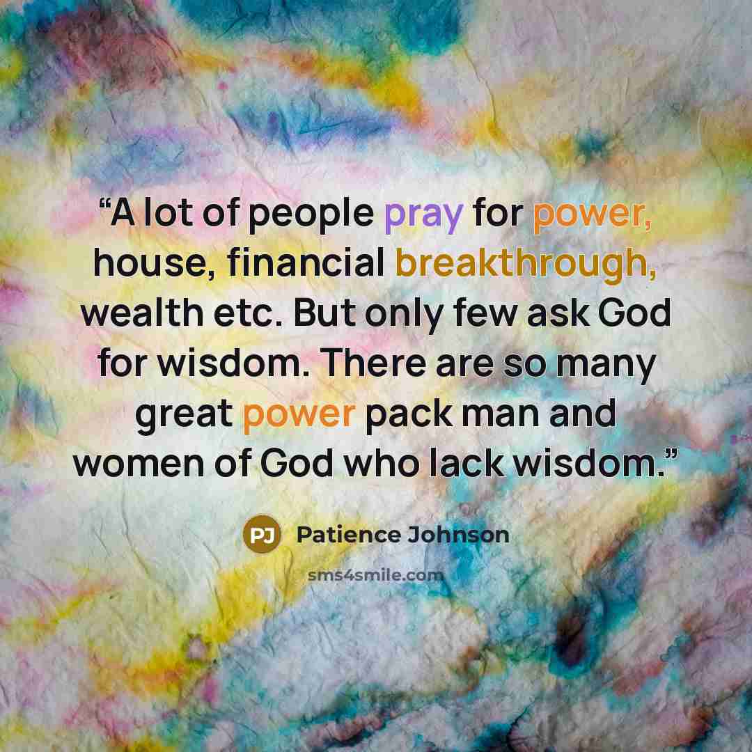 “A lot of people pray for power, house, financial breakthrough, wealth etc. But only few ask God for wisdom. There are so many great power pack man and women of God who lack wisdom.” quote by Patience Johnson