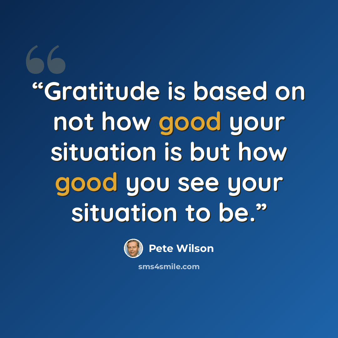 “Gratitude is based on not how good your situation is but how good you see your situation to be.” quote by Pete Wilson