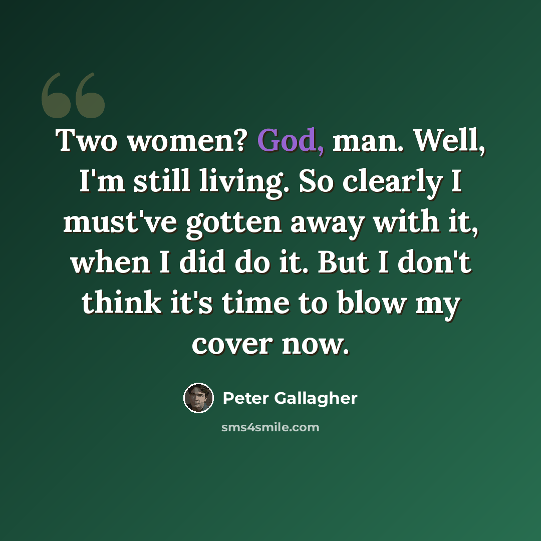 “Two women? God, man. Well, I'm still living. So clearly I must've gotten away with it, when I did do it. But I don't think it's time to blow my cover now.” quote by Peter Gallagher