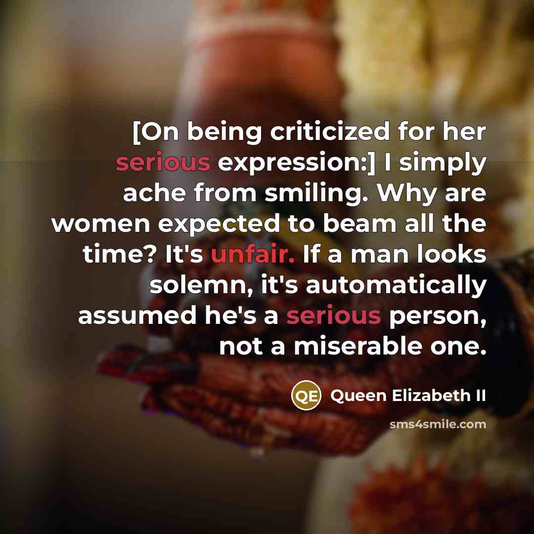 “[On being criticized for her serious expression:] I simply ache from smiling. Why are women expected to beam all the time? It's unfair. If a man looks solemn, it's automatically assumed he's a serious person, not a miserable one.” quote by Queen Elizabeth II