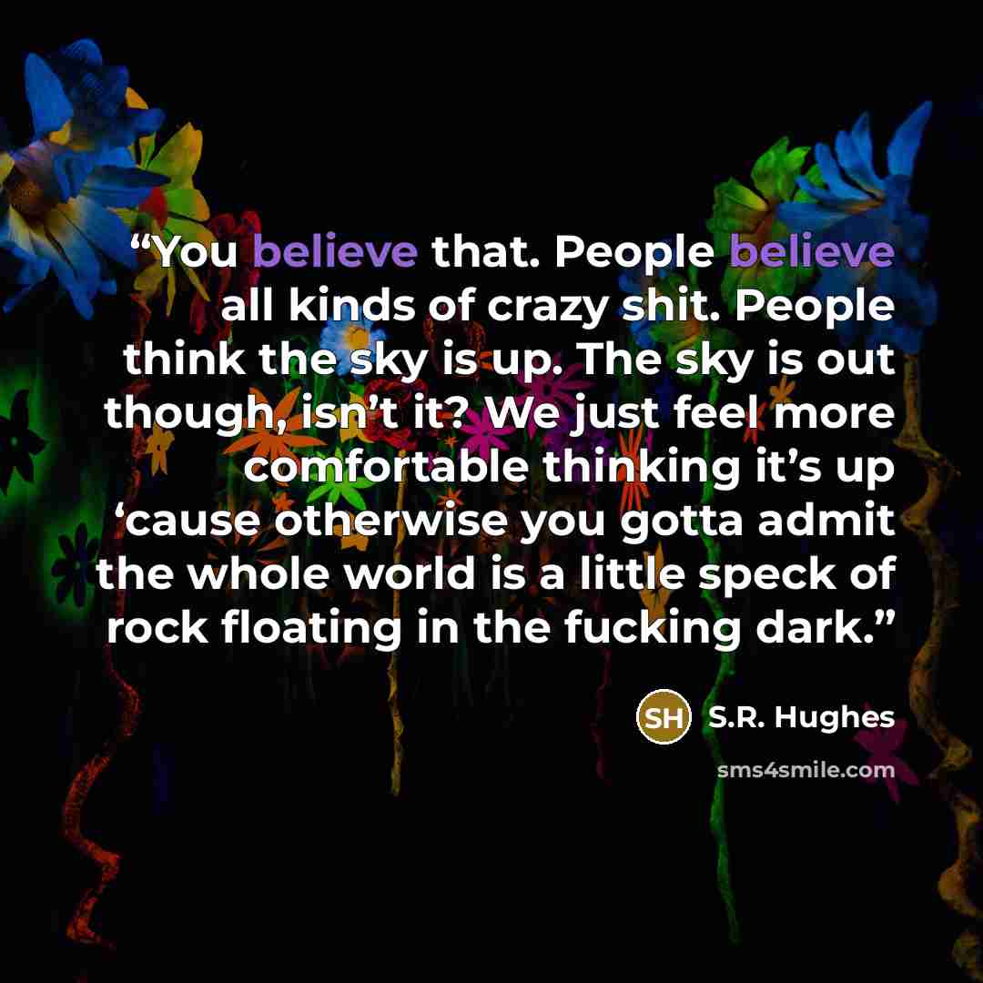 “You believe that. People believe all kinds of crazy shit. People think the sky is up. The sky is out though, isn’t it? We just feel more comfortable thinking it’s up ‘cause otherwise you gotta admit the whole world is a little speck of rock floating in the fucking dark.” quote by S.R. Hughes