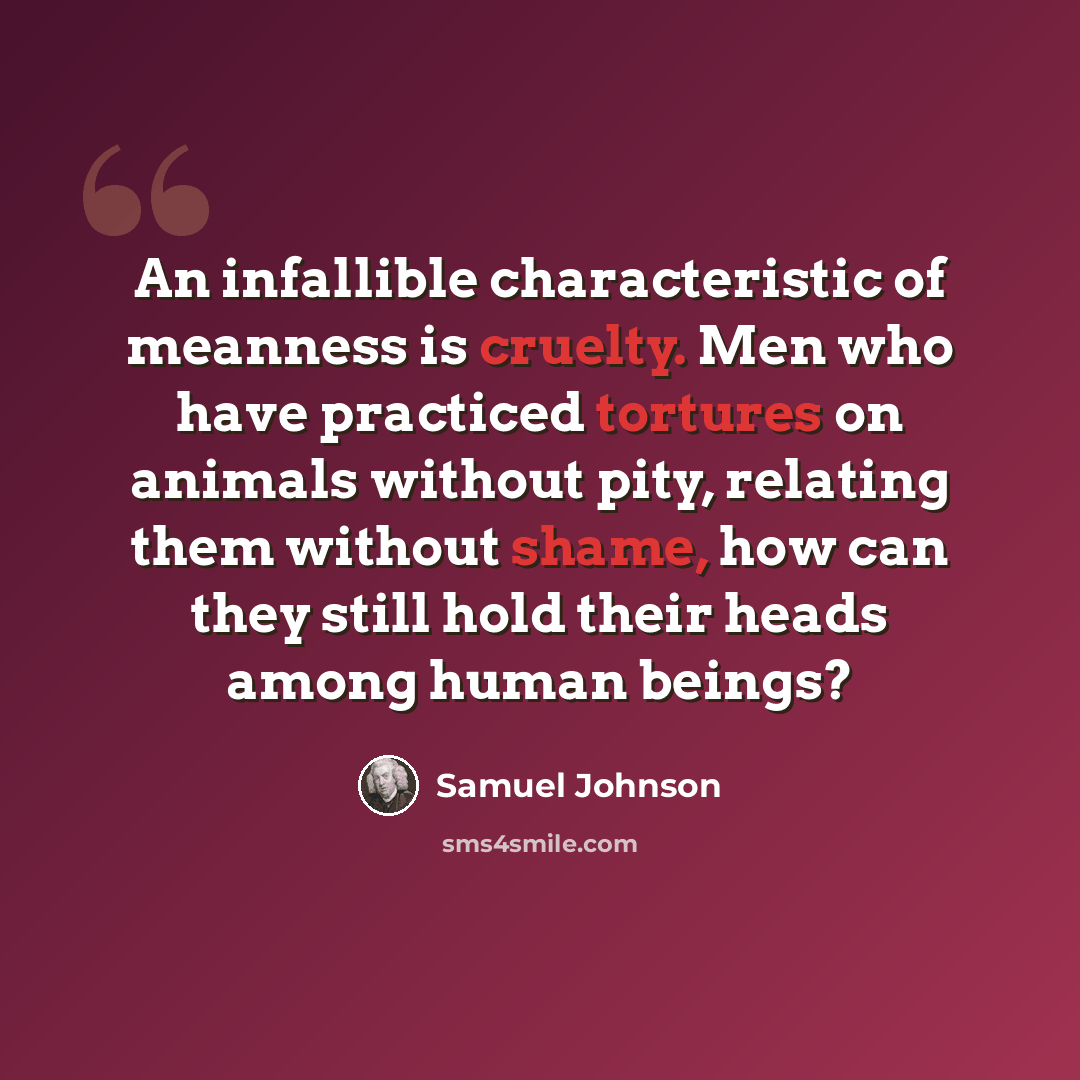 “An infallible characteristic of meanness is cruelty. Men who have practiced tortures on animals without pity, relating them without shame, how can they still hold their heads among human beings?” quote by Samuel Johnson