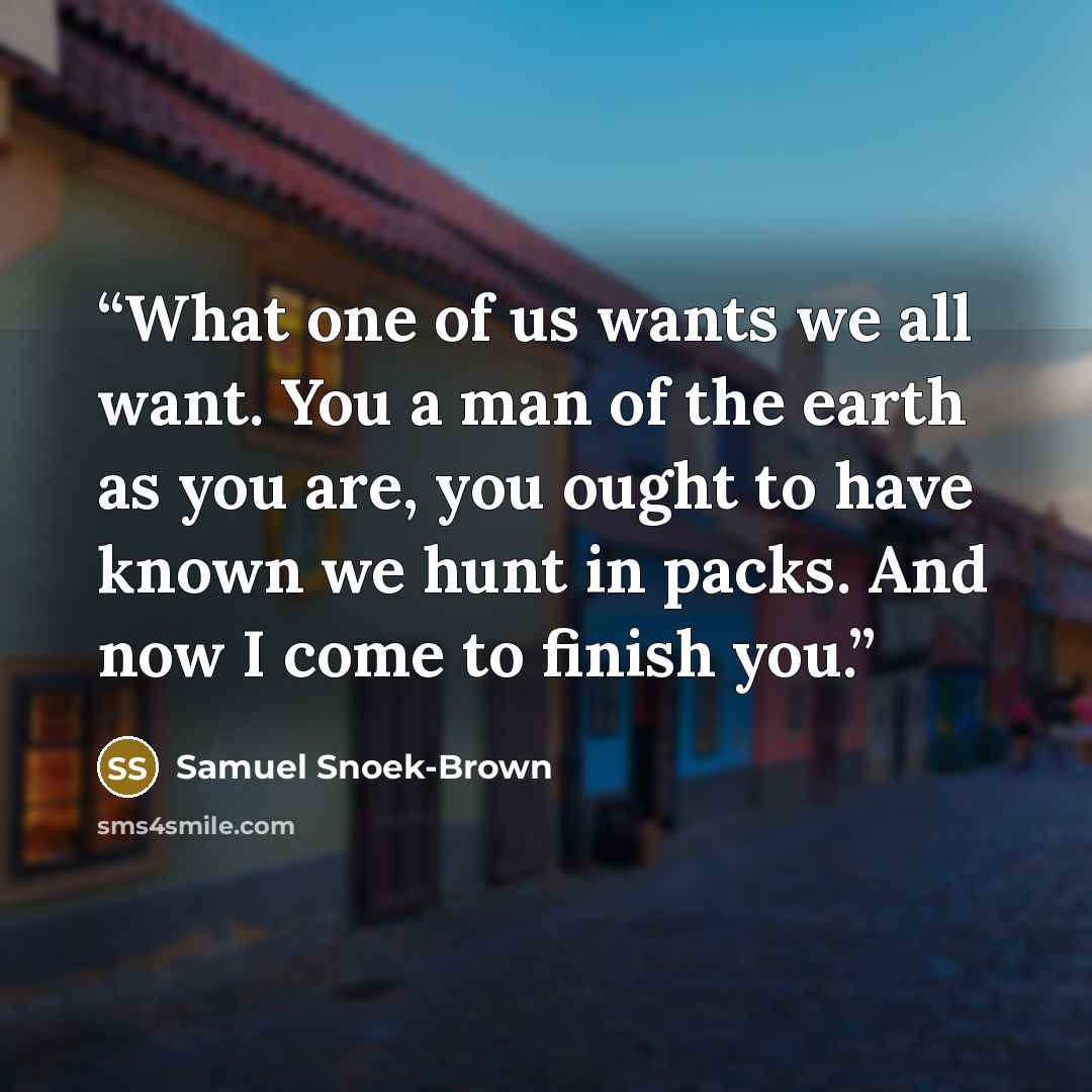 “What one of us wants we all want. You a man of the earth as you are, you ought to have known we hunt in packs. And now I come to finish you.” quote by Samuel Snoek-Brown