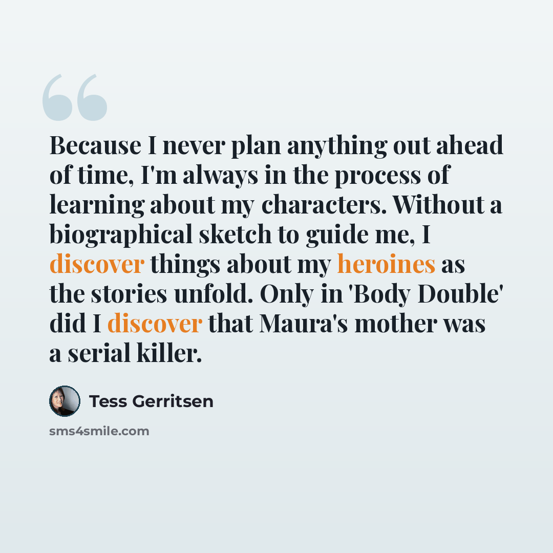 “Because I never plan anything out ahead of time, I'm always in the process of learning about my characters. Without a biographical sketch to guide me, I discover things about my heroines as the stories unfold. Only in 'Body Double' did I discover that Maura's mother was a serial killer.” quote by Tess Gerritsen