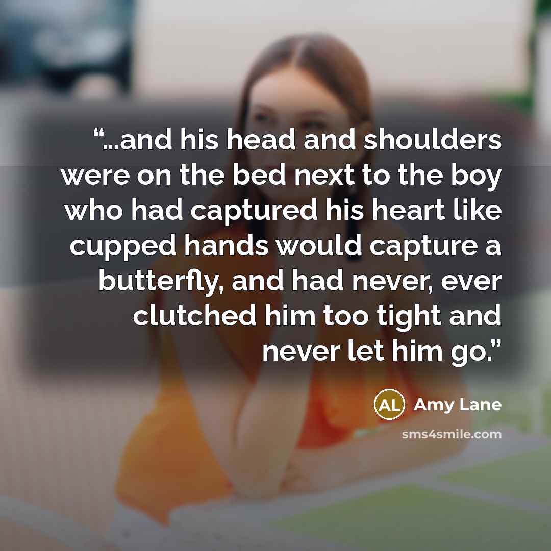 “…and his head and shoulders were on the bed next to the boy who had captured his heart like cupped hands would capture a butterfly, and had never, ever clutched him too tight and never let him go.” quote by Amy Lane