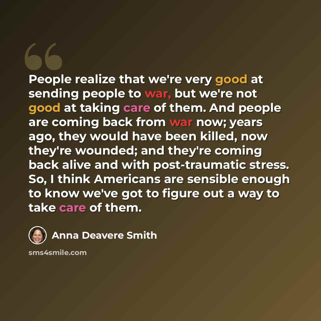 “People realize that we're very good at sending people to war, but we're not good at taking care of them. And people are coming back from war now; years ago, they would have been killed, now they're wounded; and they're coming back alive and with post-traumatic stress. So, I think Americans are…” quote by Anna Deavere Smith