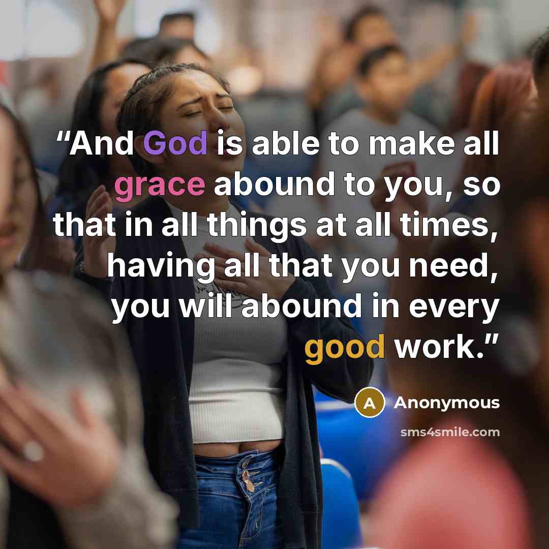 “And God is able to make all grace abound to you, so that in all things at all times, having all that you need, you will abound in every good work.” quote by Anonymous