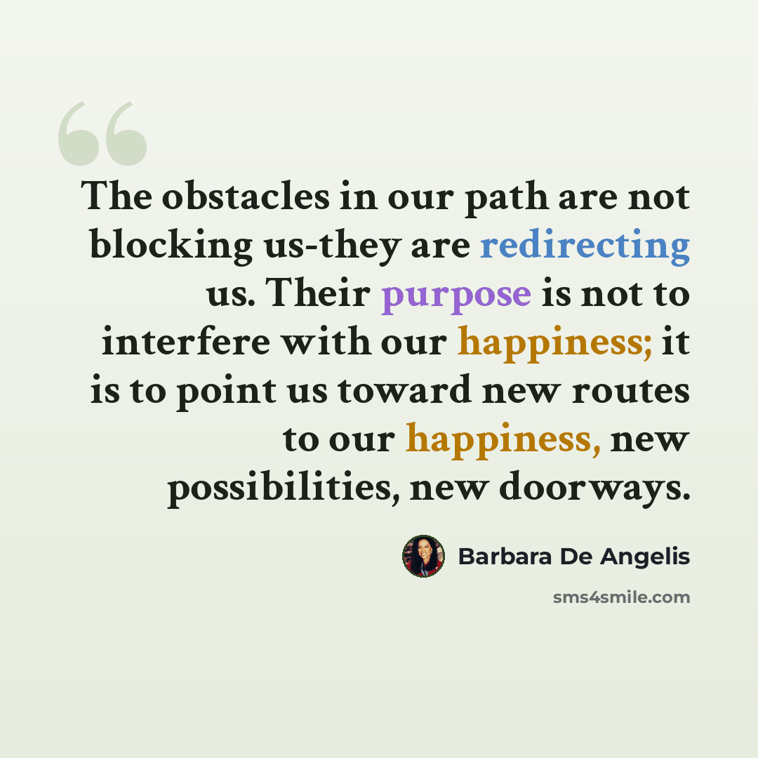 “The obstacles in our path are not blocking us-they are redirecting us. Their purpose is not to interfere with our happiness; it is to point us toward new routes to our happiness, new possibilities, new doorways.” quote by Barbara De Angelis