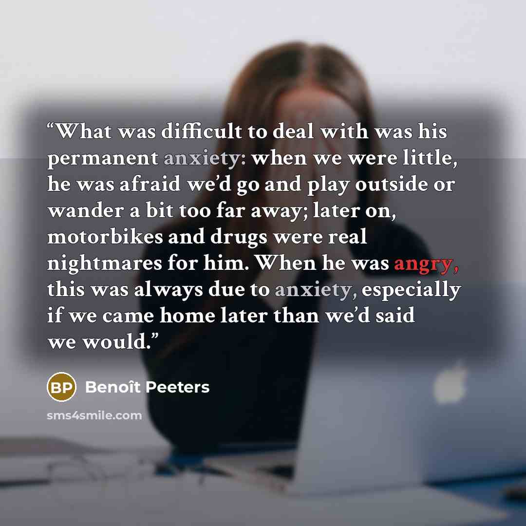 “What was difficult to deal with was his permanent anxiety: when we were little, he was afraid we’d go and play outside or wander a bit too far away; later on, motorbikes and drugs were real nightmares for him. When he was angry, this was always due to anxiety, especially if we came home later than…” quote by Benoît Peeters