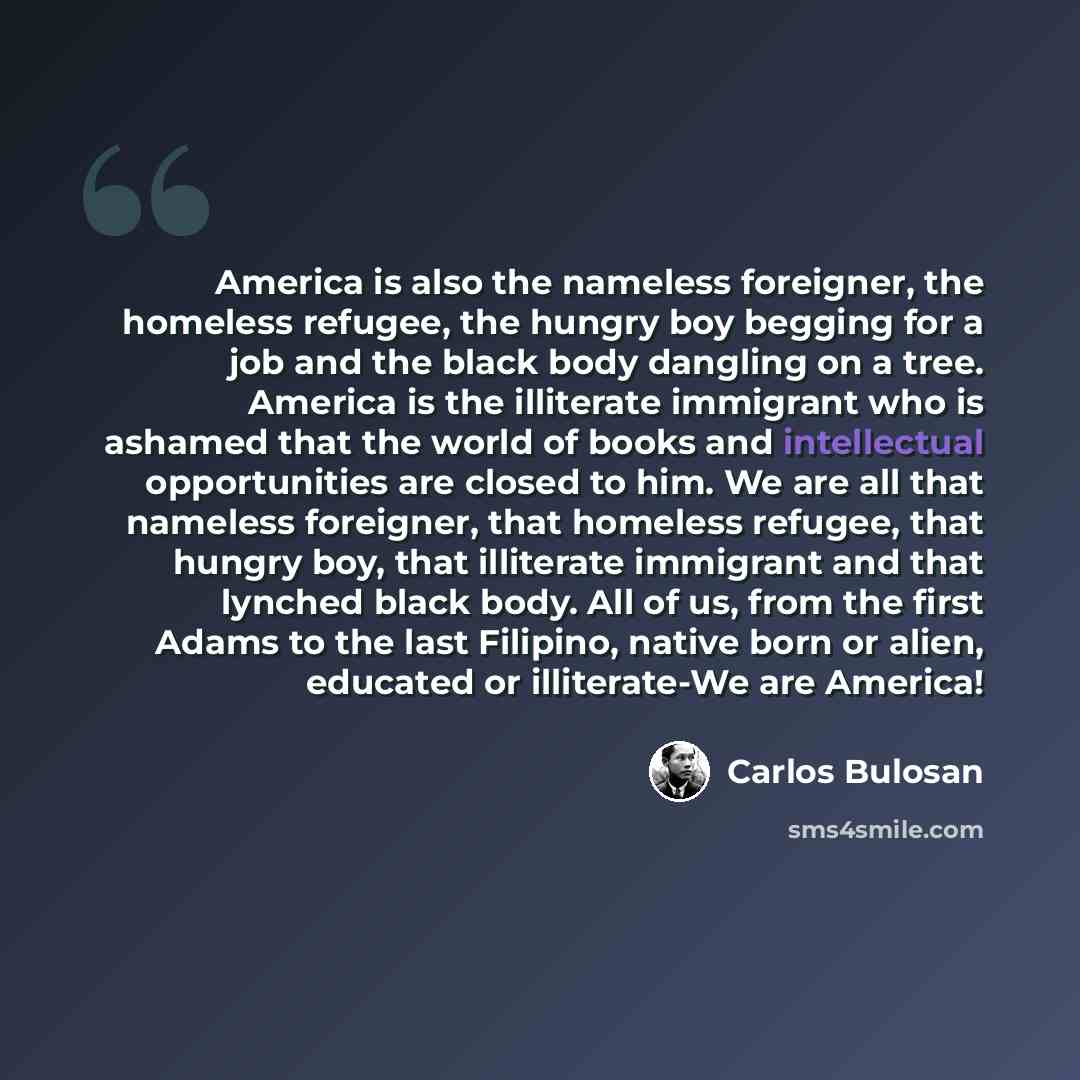 “America is also the nameless foreigner, the homeless refugee, the hungry boy begging for a job and the black body dangling on a tree. America is the illiterate immigrant who is ashamed that the world of books and intellectual opportunities are closed to him. We are all that nameless foreigner…” quote by Carlos Bulosan