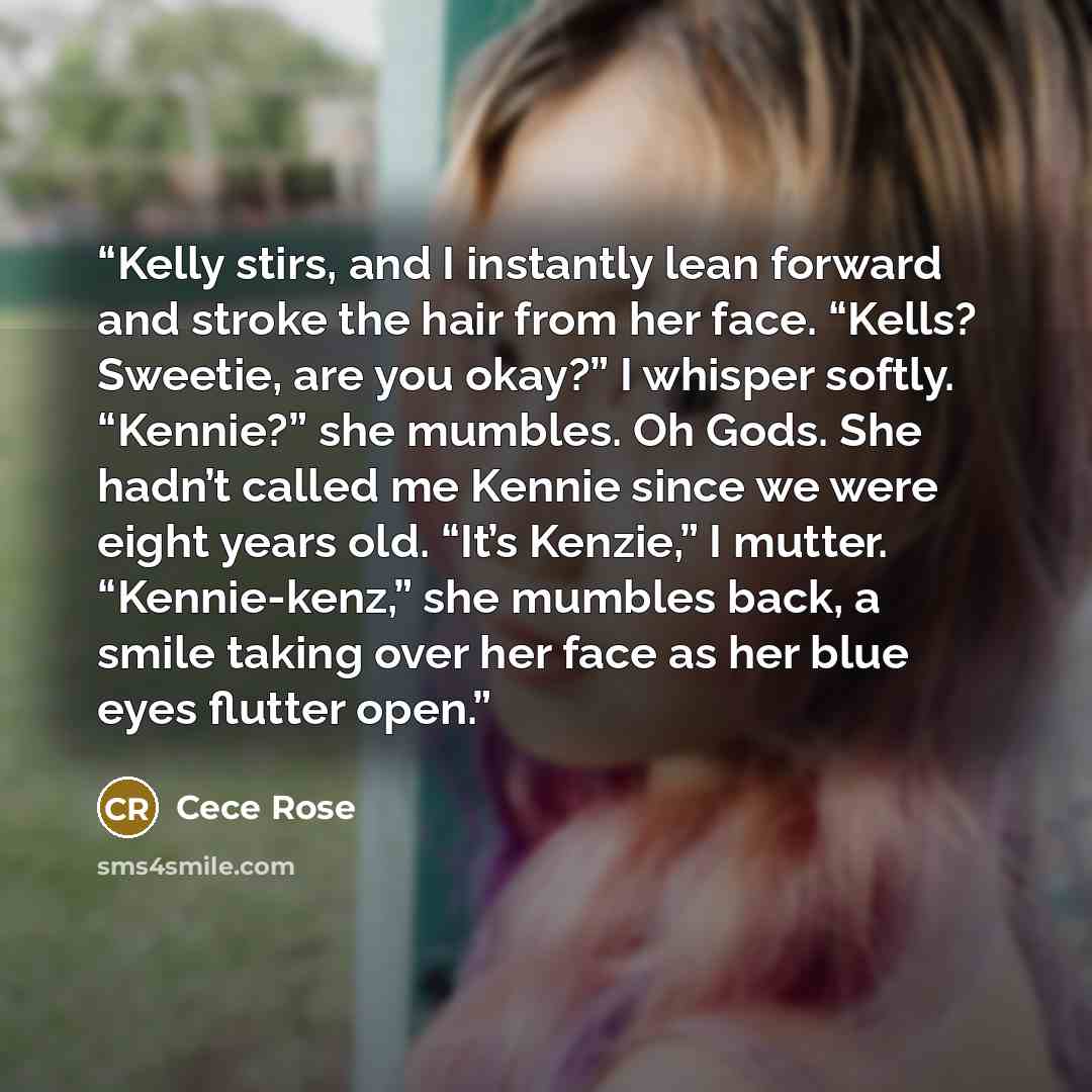 “Kelly stirs, and I instantly lean forward and stroke the hair from her face. “Kells? Sweetie, are you okay?” I whisper softly. “Kennie?” she mumbles. Oh Gods. She hadn’t called me Kennie since we were eight years old. “It’s Kenzie,” I mutter. “Kennie-kenz,” she mumbles back, a smile taking over…” quote by Cece Rose