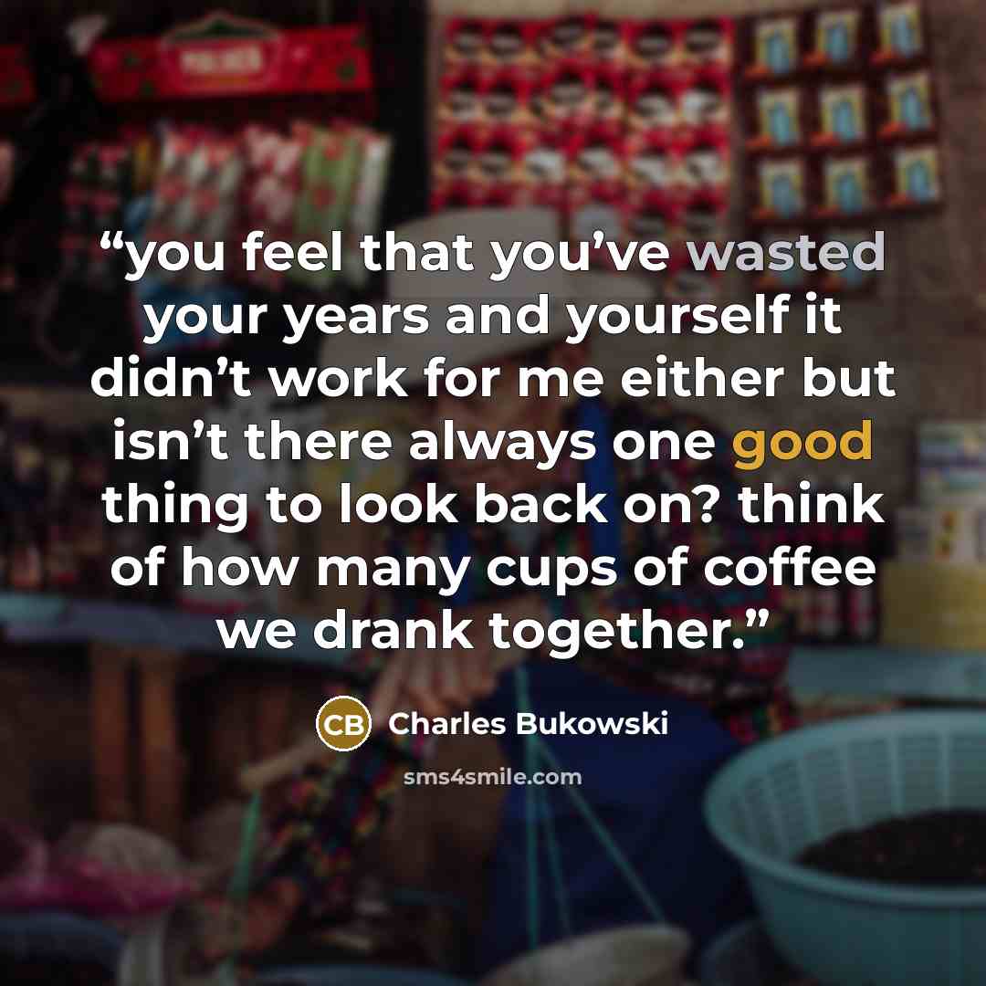 “you feel that you’ve wasted your years and yourself it didn’t work for me either but isn’t there always one good thing to look back on? think of how many cups of coffee we drank together.” quote by Charles Bukowski