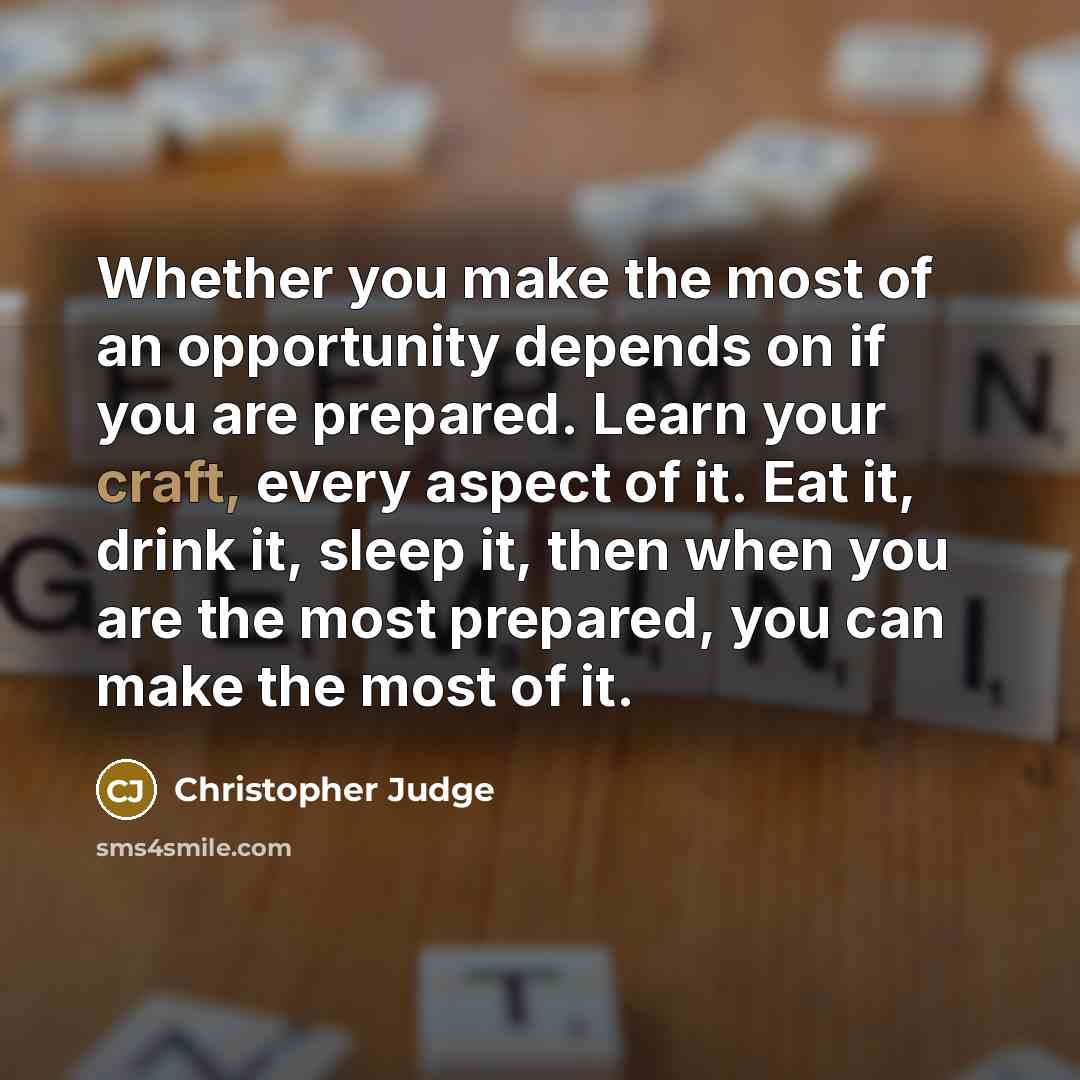 “Whether you make the most of an opportunity depends on if you are prepared. Learn your craft, every aspect of it. Eat it, drink it, sleep it, then when you are the most prepared, you can make the most of it.” quote by Christopher Judge