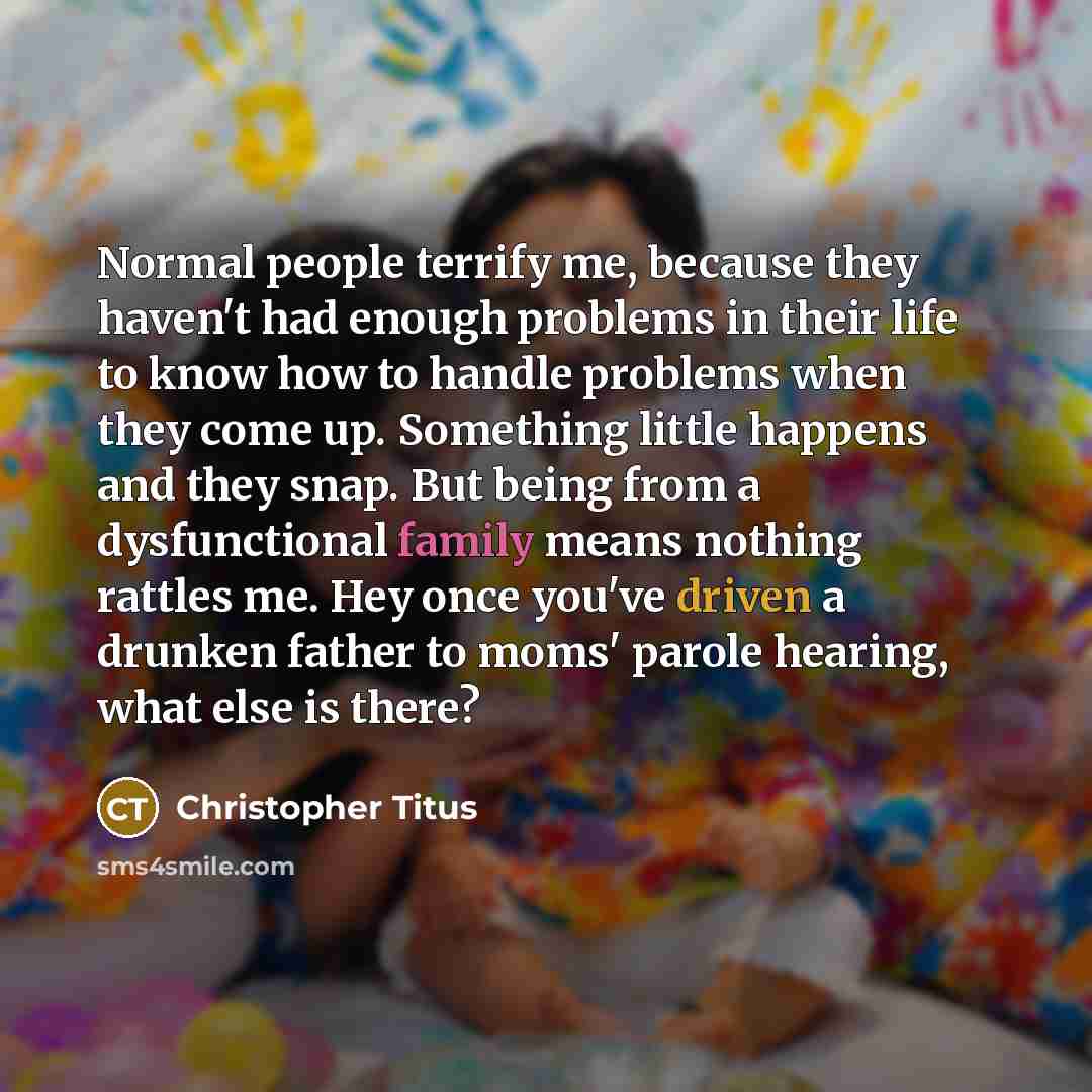 “Normal people terrify me, because they haven't had enough problems in their life to know how to handle problems when they come up. Something little happens and they snap. But being from a dysfunctional family means nothing rattles me. Hey once you've driven a drunken father to moms' parole…” quote by Christopher Titus