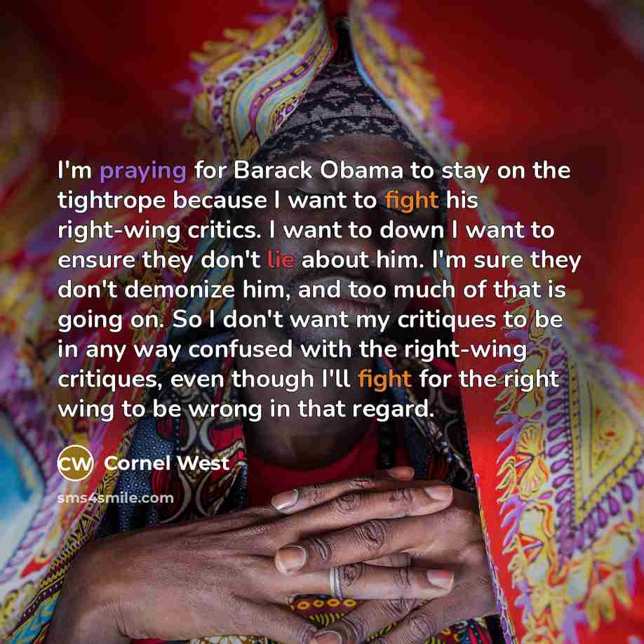 “I'm praying for Barack Obama to stay on the tightrope because I want to fight his right-wing critics. I want to down I want to ensure they don't lie about him. I'm sure they don't demonize him, and too much of that is going on. So I don't want my critiques to be in any way confused with the…” quote by Cornel West