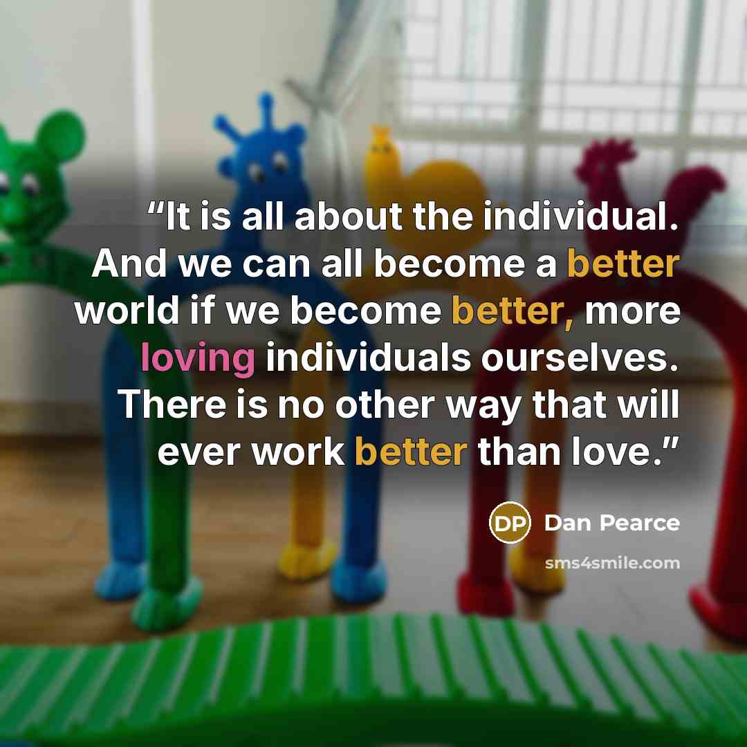 “It is all about the individual. And we can all become a better world if we become better, more loving individuals ourselves. There is no other way that will ever work better than love.” quote by Dan Pearce