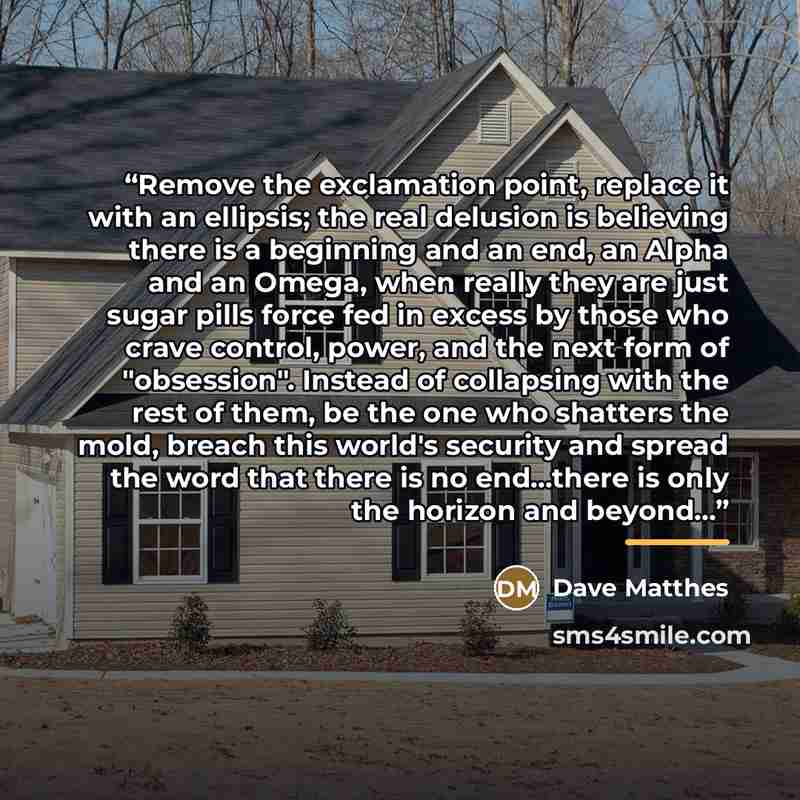 “Remove the exclamation point, replace it with an ellipsis; the real delusion is believing there is a beginning and an end, an Alpha and an Omega, when really they are just sugar pills force fed in excess by those who crave control, power, and the next form of "obsession". Instead of collapsing…” quote by Dave Matthes