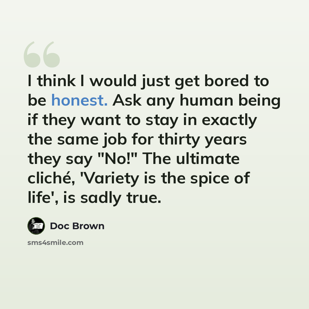 “I think I would just get bored to be honest. Ask any human being if they want to stay in exactly the same job for thirty years they say "No!" The ultimate cliché, 'Variety is the spice of life', is sadly true.” quote by Doc Brown