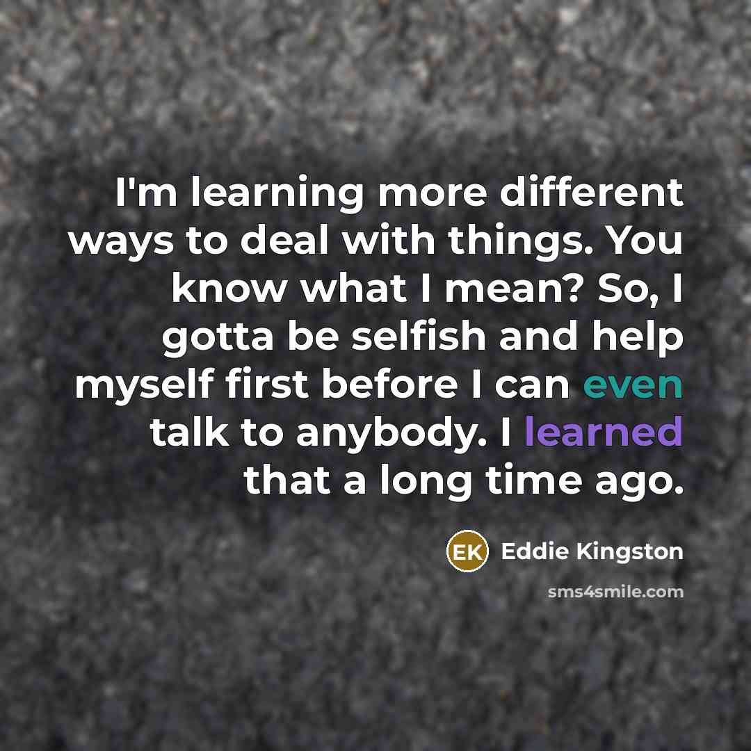 “I'm learning more different ways to deal with things. You know what I mean? So, I gotta be selfish and help myself first before I can even talk to anybody. I learned that a long time ago.” quote by Eddie Kingston