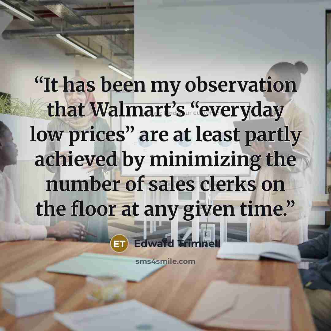 “It has been my observation that Walmart’s “everyday low prices” are at least partly achieved by minimizing the number of sales clerks on the floor at any given time.” quote by Edward Trimnell
