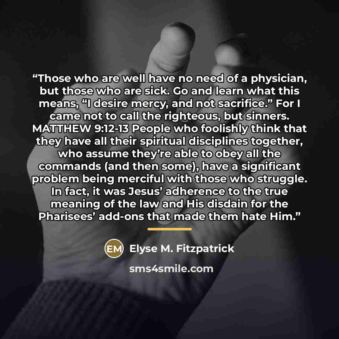 “Those who are well have no need of a physician, but those who are sick. Go and learn what this means, “I desire mercy, and not sacrifice.” For I came not to call the righteous, but sinners. MATTHEW 9:12-13 People who foolishly think that they have all their spiritual disciplines together, who…” quote by Elyse M. Fitzpatrick