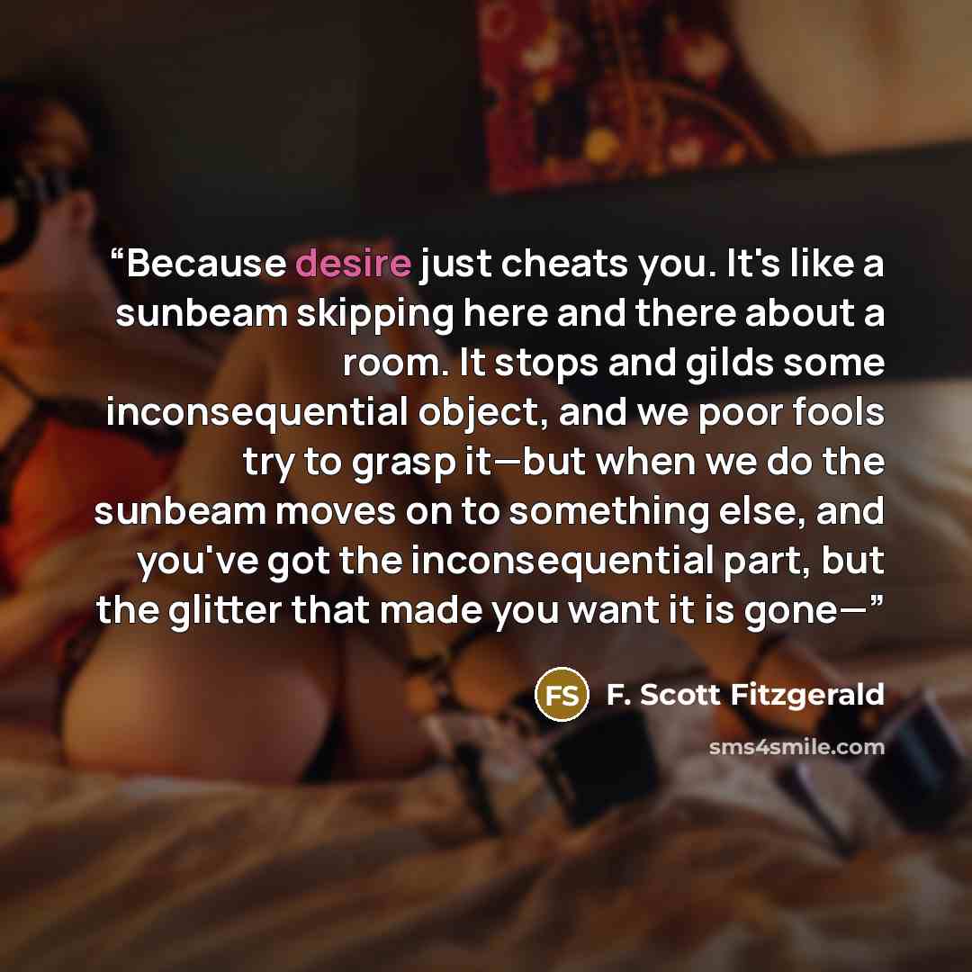 “Because desire just cheats you. It's like a sunbeam skipping here and there about a room. It stops and gilds some inconsequential object, and we poor fools try to grasp it—but when we do the sunbeam moves on to something else, and you've got the inconsequential part, but the glitter that made you…” quote by F. Scott Fitzgerald